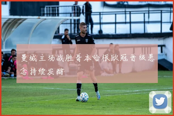 曼城主场战胜哥本哈根欧冠晋级悬念持续发酵
