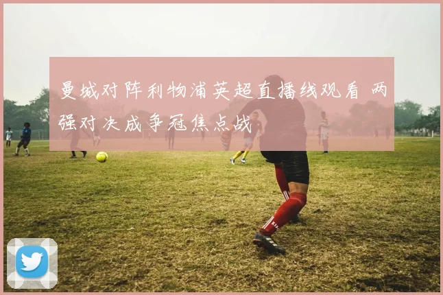 曼城对阵利物浦英超直播线观看 两强对决成争冠焦点战