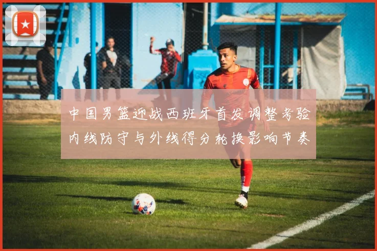 中国男篮迎战西班牙首发调整考验内线防守与外线得分轮换影响节奏